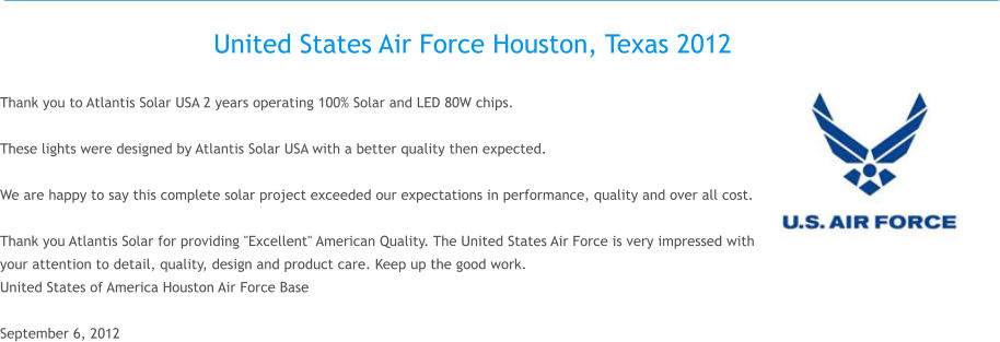 United States Air Force Houston, Texas 2012  Thank you to Atlantis Solar USA 2 years operating 100% Solar and LED 80W chips.  These lights were designed by Atlantis Solar USA with a better quality then expected.  We are happy to say this complete solar project exceeded our expectations in performance, quality and over all cost.  Thank you Atlantis Solar for providing "Excellent" American Quality. The United States Air Force is very impressed with your attention to detail, quality, design and product care. Keep up the good work. United States of America Houston Air Force Base  September 6, 2012