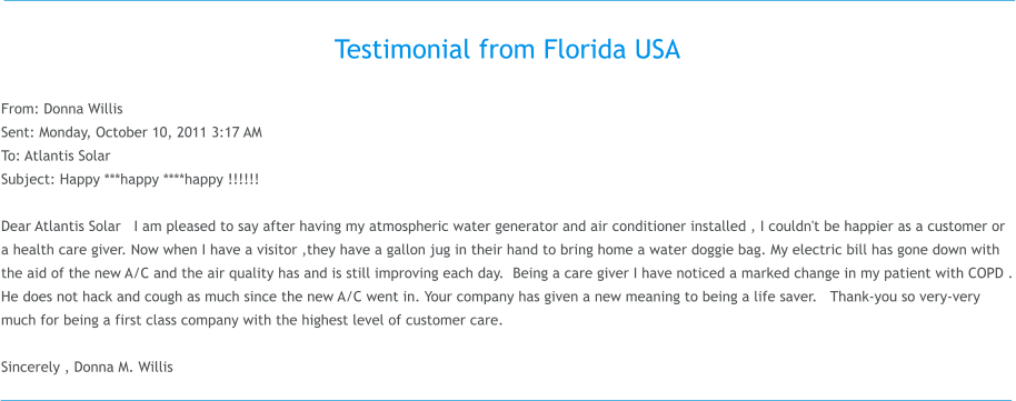 Testimonial from Florida USA  From: Donna Willis  Sent: Monday, October 10, 2011 3:17 AM To: Atlantis Solar Subject: Happy ***happy ****happy !!!!!!  Dear Atlantis Solar   I am pleased to say after having my atmospheric water generator and air conditioner installed , I couldn't be happier as a customer or a health care giver. Now when I have a visitor ,they have a gallon jug in their hand to bring home a water doggie bag. My electric bill has gone down with the aid of the new A/C and the air quality has and is still improving each day.  Being a care giver I have noticed a marked change in my patient with COPD . He does not hack and cough as much since the new A/C went in. Your company has given a new meaning to being a life saver.   Thank-you so very-very much for being a first class company with the highest level of customer care.      Sincerely , Donna M.Willis