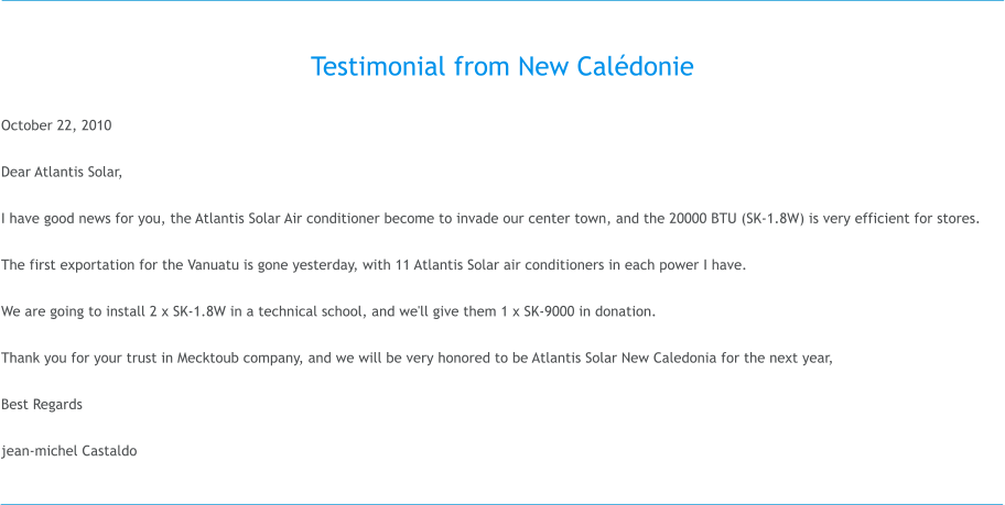 Testimonial from New Caldonie  October 22, 2010  Dear Atlantis Solar,  I have good news for you, the Atlantis Solar Air conditioner become to invade our center town, and the 20000 BTU (SK-1.8W) is very efficient for stores.  The first exportation for the Vanuatu is gone yesterday, with 11 Atlantis Solar air conditioners in each power I have.  We are going to install 2 x SK-1.8W in a technical school, and we'll give them 1 x SK-9000 in donation.  Thank you for your trust in Mecktoub company, and we will be very honored to be Atlantis Solar New Caledonia for the next year,  Best Regards  jean-michel Castaldo