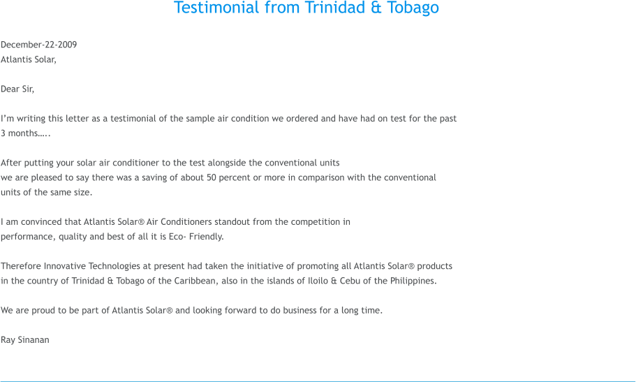 Testimonial from Trinidad & Tobago  December-22-2009 Atlantis Solar,  Dear Sir,  Im writing this letter as a testimonial of the sample air condition we ordered and have had on test for the past  3 months..  After putting your solar air conditioner to the test alongside the conventional units  we are pleased to say there was a saving of about 50 percent or more in comparison with the conventional  units of the same size.   I am convinced that Atlantis Solar Air Conditioners standout from the competition in  performance, quality and best of all it is Eco- Friendly.   Therefore Innovative Technologies at present had taken the initiative of promoting all Atlantis Solar products  in the country of Trinidad & Tobago of the Caribbean, also in the islands of Iloilo & Cebu of the Philippines.  We are proud to be part of Atlantis Solar and looking forward to do business for a long time.  Ray Sinanan