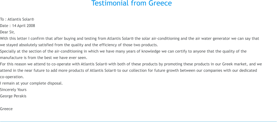 Testimonial from Greece  To : Atlantis Solar Date : 14 April 2008 Dear Sir, With this letter I confirm that after buying and testing from Atlantis Solar the solar air-conditioning and the air water generator we can say that we stayed absolutely satisfied from the quality and the efficiency of those two products. Specially at the section of the air-conditioning in which we have many years of knowledge we can certify to anyone that the quality of the manufacture is from the best we have ever seen. For this reason we attend to co-operate with Atlantis Solar with both of these products by promoting these products in our Greek market, and we attend in the near future to add more products of Atlantis Solar to our collection for future growth between our companies with our dedicated co-operation. I remain at your complete disposal. Sincerely Yours George Perakis   Greece