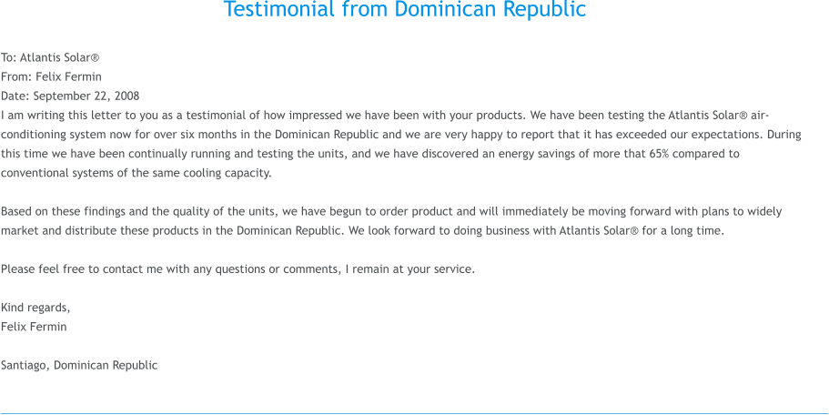 Testimonial from Dominican Republic  To: Atlantis Solar From: Felix Fermin Date: September 22, 2008 I am writing this letter to you as a testimonial of how impressed we have been with your products. We have been testing the Atlantis Solar air-conditioning system now for over six months in the Dominican Republic and we are very happy to report that it has exceeded our expectations. During this time we have been continually running and testing the units, and we have discovered an energy savings of more that 65% compared to conventional systems of the same cooling capacity.  Based on these findings and the quality of the units, we have begun to order product and will immediately be moving forward with plans to widely market and distribute these products in the Dominican Republic. We look forward to doing business with Atlantis Solar for a long time.  Please feel free to contact me with any questions or comments, I remain at your service.  Kind regards, Felix Fermin   Santiago, Dominican Republic
