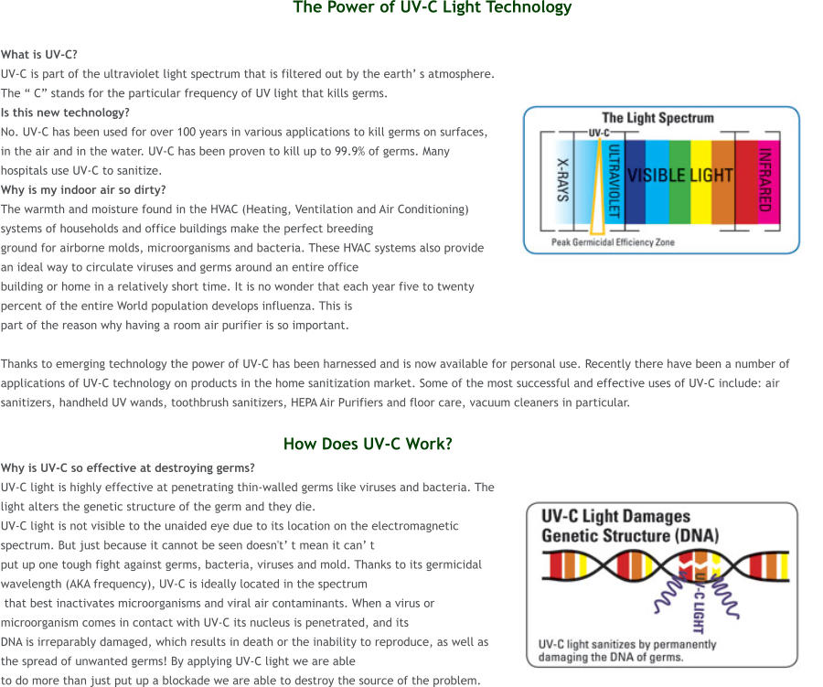 The Power of UV-C Light Technology  What is UV-C?  UV-C is part of the ultraviolet light spectrum that is filtered out by the earth s atmosphere. The  C stands for the particular frequency of UV light that kills germs.  Is this new technology?  No. UV-C has been used for over 100 years in various applications to kill germs on surfaces, in the air and in the water. UV-C has been proven to kill up to 99.9% of germs. Many hospitals use UV-C to sanitize. Why is my indoor air so dirty?  The warmth and moisture found in the HVAC (Heating, Ventilation and Air Conditioning) systems of households and office buildings make the perfect breeding  ground for airborne molds, microorganisms and bacteria. These HVAC systems also provide an ideal way to circulate viruses and germs around an entire office  building or home in a relatively short time. It is no wonder that each year five to twenty percent of the entire World population develops influenza. This is  part of the reason why having a room air purifier is so important.   Thanks to emerging technology the power of UV-C has been harnessed and is now available for personal use. Recently there have been a number of applications of UV-C technology on products in the home sanitization market. Some of the most successful and effective uses of UV-C include: air sanitizers, handheld UV wands, toothbrush sanitizers, HEPA Air Purifiers and floor care, vacuum cleaners in particular.                                                           How Does UV-C Work? Why is UV-C so effective at destroying germs?  UV-C light is highly effective at penetrating thin-walled germs like viruses and bacteria. The light alters the genetic structure of the germ and they die.  UV-C light is not visible to the unaided eye due to its location on the electromagnetic spectrum. But just because it cannot be seen doesn't t mean it can t  put up one tough fight against germs, bacteria, viruses and mold. Thanks to its germicidal wavelength (AKA frequency), UV-C is ideally located in the spectrum  that best inactivates microorganisms and viral air contaminants. When a virus or microorganism comes in contact with UV-C its nucleus is penetrated, and its  DNA is irreparably damaged, which results in death or the inability to reproduce, as well as the spread of unwanted germs! By applying UV-C light we are able  to do more than just put up a blockade we are able to destroy the source of the problem.