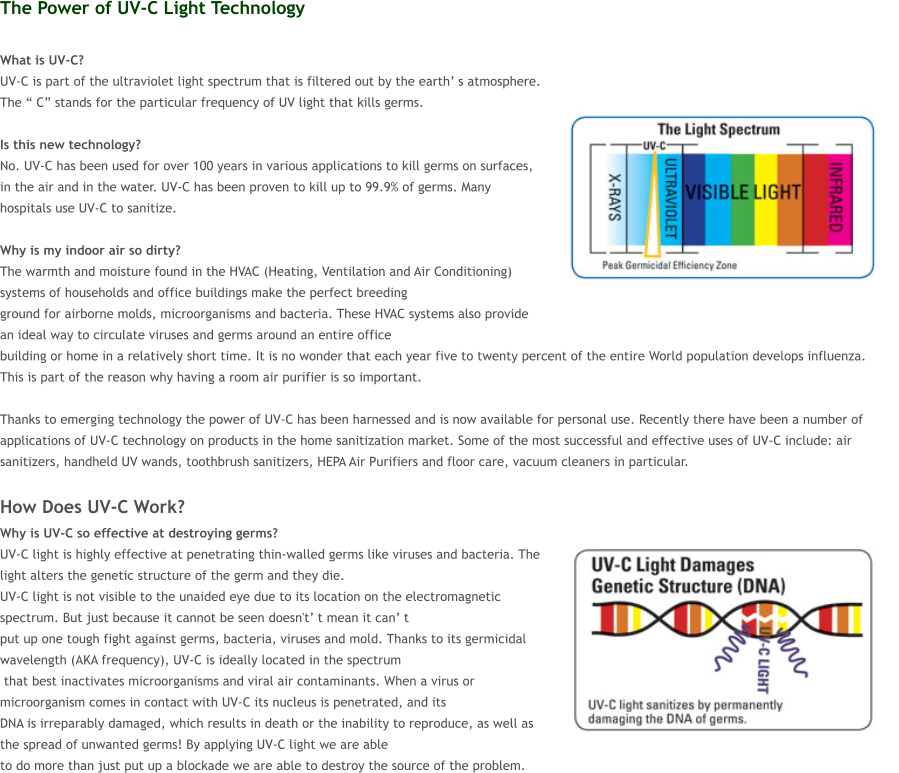 The Power of UV-C Light Technology  What is UV-C?  UV-C is part of the ultraviolet light spectrum that is filtered out by the earth s atmosphere. The  C stands for the particular frequency of UV light that kills germs.   Is this new technology?  No. UV-C has been used for over 100 years in various applications to kill germs on surfaces, in the air and in the water. UV-C has been proven to kill up to 99.9% of germs. Many hospitals use UV-C to sanitize.  Why is my indoor air so dirty?  The warmth and moisture found in the HVAC (Heating, Ventilation and Air Conditioning) systems of households and office buildings make the perfect breeding  ground for airborne molds, microorganisms and bacteria. These HVAC systems also provide an ideal way to circulate viruses and germs around an entire office  building or home in a relatively short time. It is no wonder that each year five to twenty percent of the entire World population develops influenza. This is part of the reason why having a room air purifier is so important.   Thanks to emerging technology the power of UV-C has been harnessed and is now available for personal use. Recently there have been a number of applications of UV-C technology on products in the home sanitization market. Some of the most successful and effective uses of UV-C include: air sanitizers, handheld UV wands, toothbrush sanitizers, HEPA Air Purifiers and floor care, vacuum cleaners in particular.  How Does UV-C Work? Why is UV-C so effective at destroying germs?  UV-C light is highly effective at penetrating thin-walled germs like viruses and bacteria. The light alters the genetic structure of the germ and they die.  UV-C light is not visible to the unaided eye due to its location on the electromagnetic spectrum. But just because it cannot be seen doesn't t mean it can t  put up one tough fight against germs, bacteria, viruses and mold. Thanks to its germicidal wavelength (AKA frequency), UV-C is ideally located in the spectrum  that best inactivates microorganisms and viral air contaminants. When a virus or microorganism comes in contact with UV-C its nucleus is penetrated, and its  DNA is irreparably damaged, which results in death or the inability to reproduce, as well as the spread of unwanted germs! By applying UV-C light we are able  to do more than just put up a blockade we are able to destroy the source of the problem.