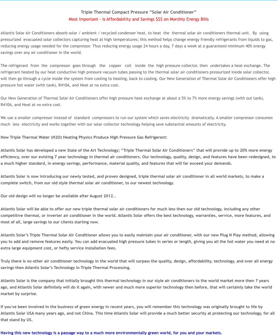 Triple Thermal Compact Pressure Solar Air Conditioner Most Important - is Affordability and Savings $$$ on Monthly Energy Bills  Atlantis Solar Air Conditioners absorb solar / ambient / recycled condenser heat, to heat  the  thermal solar air conditioners thermal unit.  By  using  pressurized  evacuated solar collectors capturing heat at high temperatures; this method helps change energy friendly refrigerants from liquids to gas, reducing energy usage needed for the compressor. Thus reducing energy usage 24 hours a day, 7 days a week at a guaranteed minimum 40% energy savings over any air conditioner in the world.   The refrigerant  from  the  compressor  goes through   the   copper  coil  inside  the  high pressure collector, then  undertakes a heat exchange. The refrigerant heated by our heat conductive high pressure vacuum tubes passing to the thermal solar air conditioners pressurized inside solar collector, will then go through a cycle inside the system from cooling to heating, back to cooling. Our New Generation of Thermal Solar Air Conditioners offer high pressure hot water (with tank), R410A, and Heat at no extra cost.  Our New Generation of Thermal Solar Air Conditioners offer high pressure heat exchange at about a 5% to 7% more energy savings (with out tank), R410A, and Heat at no extra cost.  We use a smaller compressor instead of  standard  compressors to run our system which saves electricity  dramatically. A smaller compressor consumes  much  less  electricity and works together with our solar collectortechnology helping save substantial amounts of electricity.  How Triple Thermal Water (H2O) Heating Physics Produce High Pressure Gas Refrigerant:  Atlantis Solar has developed a new State of the Art Technology; Triple Thermal Solar Air Conditioners that will provide up to 20% more energy efficiency, over our existing 7 year technology in thermal air conditioners. Our technology, quality, design, and features have been redesigned, to a much higher standard, in energy savings, performance, material quality, and features that will far exceed your demands.   Atlantis Solar is now introducing our newly tested, and proven designed, triple thermal solar air conditioner in all world markets, to make a complete switch, from our old style thermal solar air conditioner, to our newest technology.   Our old design will no longer be available after August 2012  Atlantis Solar will be able to offer our new triple thermal solar air conditioners for much less then our old technology, including any other competitive thermal, or inverter air conditioner in the world. Atlantis Solar offers the best technology, warranties, service, more features, and most of all, large savings to our clients starting now.   Atlantis Solars Triple Thermal Solar Air Conditioner allows you to easily maintain your air conditioner, with our new Plug N Play method, allowing you to add and remove features easily. You can add evacuated high pressure tubes in series or length, giving you all the hot water you need at no extra large equipment cost, or hefty service installation fees.   Truly there is no other air conditioner technology in the world that will surpass the quality, design, affordability, technology, and over all energy savings then Atlantis Solars Technology in Triple Thermal Processing.  Atlantis Solar is the company that initially brought this thermal technology in our style air conditioners to the world market more then 7 years ago, and Atlantis Solar definitely will do it again, with newer and much more superior technology then before, that will certainly take the world market by surprise.  If you've been involved in the business of green energy in recent years, you will remember this technology was originally brought to life by Atlantis Solar USA many years ago, and not China. This time Atlantis Solar will provide a much better security at protecting our technology, for all that stand by US.  Having this new technology is a passage way to a much more environmentally green world, for you and your markets.