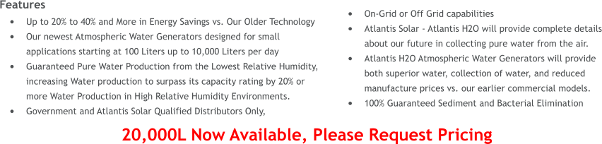 Features 	Up to 20% to 40% and More in Energy Savings vs. Our Older Technology 	Our newest Atmospheric Water Generators designed for small applications starting at 100 Liters up to 10,000 Liters per day 	Guaranteed Pure Water Production from the Lowest Relative Humidity, increasing Water production to surpass its capacity rating by 20% or more Water Production in High Relative Humidity Environments. 	Government and Atlantis Solar Qualified Distributors Only,  	On-Grid or Off Grid capabilities 	Atlantis Solar - Atlantis H2O will provide complete details about our future in collecting pure water from the air. 	Atlantis H2O Atmospheric Water Generators will provide both superior water, collection of water, and reduced manufacture prices vs. our earlier commercial models. 	100% Guaranteed Sediment and Bacterial Elimination  20,000L Now Available, Please Request Pricing