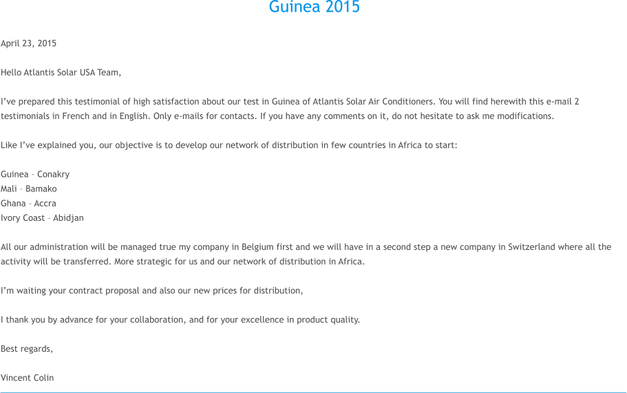 Guinea 2015  April 23, 2015  Hello Atlantis Solar USA Team,  Ive prepared this testimonial of high satisfaction about our test in Guinea of Atlantis Solar Air Conditioners. You will find herewith this e-mail 2 testimonials in French and in English. Only e-mails for contacts. If you have any comments on it, do not hesitate to ask me modifications.  Like Ive explained you, our objective is to develop our network of distribution in few countries in Africa to start:  Guinea  Conakry Mali  Bamako Ghana  Accra Ivory Coast  Abidjan  All our administration will be managed true my company in Belgium first and we will have in a second step a new company in Switzerland where all the activity will be transferred. More strategic for us and our network of distribution in Africa.  Im waiting your contract proposal and also our new prices for distribution,  I thank you by advance for your collaboration, and for your excellence in product quality.  Best regards,  Vincent Colin
