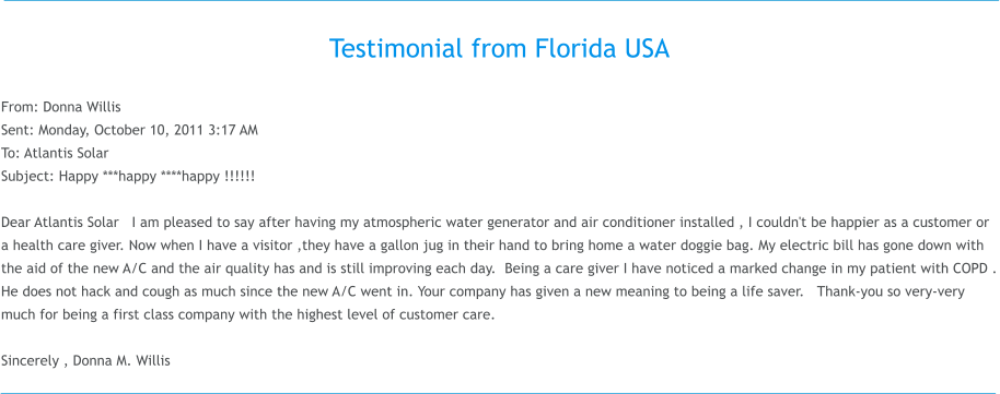 Testimonial from Florida USA  From: Donna Willis  Sent: Monday, October 10, 2011 3:17 AM To: Atlantis Solar Subject: Happy ***happy ****happy !!!!!!  Dear Atlantis Solar   I am pleased to say after having my atmospheric water generator and air conditioner installed , I couldn't be happier as a customer or a health care giver. Now when I have a visitor ,they have a gallon jug in their hand to bring home a water doggie bag. My electric bill has gone down with the aid of the new A/C and the air quality has and is still improving each day.  Being a care giver I have noticed a marked change in my patient with COPD . He does not hack and cough as much since the new A/C went in. Your company has given a new meaning to being a life saver.   Thank-you so very-very much for being a first class company with the highest level of customer care.      Sincerely , Donna M. Willis