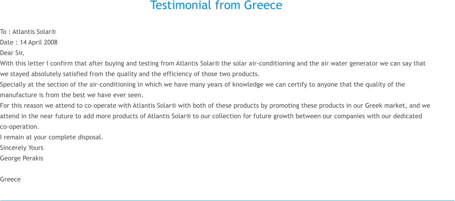 Testimonial from Greece  To : Atlantis Solar® Date : 14 April 2008 Dear Sir, With this letter I confirm that after buying and testing from Atlantis Solar® the solar air-conditioning and the air water generator we can say that we stayed absolutely satisfied from the quality and the efficiency of those two products. Specially at the section of the air-conditioning in which we have many years of knowledge we can certify to anyone that the quality of the manufacture is from the best we have ever seen. For this reason we attend to co-operate with Atlantis Solar® with both of these products by promoting these products in our Greek market, and we attend in the near future to add more products of Atlantis Solar® to our collection for future growth between our companies with our dedicated co-operation.  I remain at your complete disposal. Sincerely Yours George Perakis   Greece