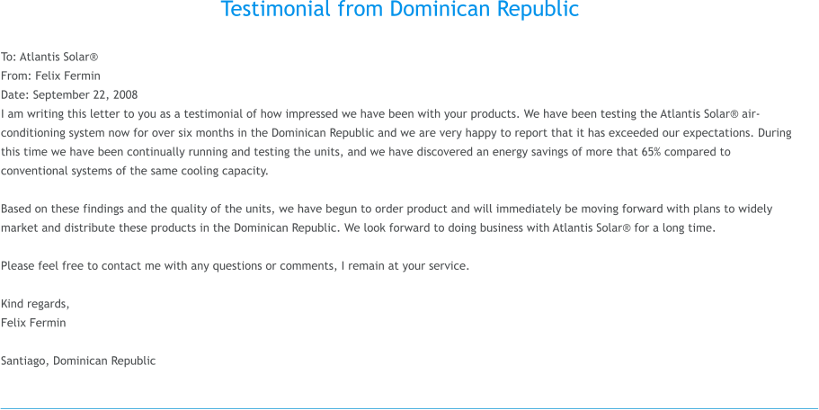 Testimonial from Dominican Republic  To: Atlantis Solar® From: Felix Fermin Date: September 22, 2008 I am writing this letter to you as a testimonial of how impressed we have been with your products. We have been testing the Atlantis Solar® air-conditioning system now for over six months in the Dominican Republic and we are very happy to report that it has exceeded our expectations. During this time we have been continually running and testing the units, and we have discovered an energy savings of more that 65% compared to conventional systems of the same cooling capacity.  Based on these findings and the quality of the units, we have begun to order product and will immediately be moving forward with plans to widely market and distribute these products in the Dominican Republic. We look forward to doing business with Atlantis Solar® for a long time.  Please feel free to contact me with any questions or comments, I remain at your service.  Kind regards, Felix Fermin   Santiago, Dominican Republic