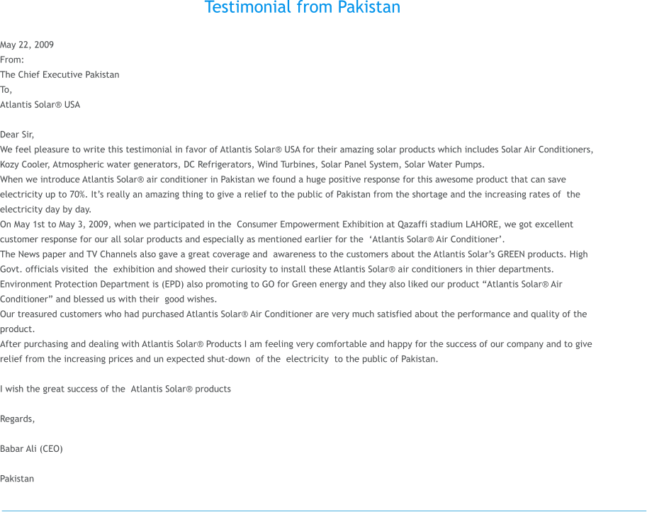 Testimonial from Pakistan  May 22, 2009 From: The Chief ExecutivePakistan       To,  Atlantis Solar USA                                                                                                 Dear Sir, We feel pleasure to write this testimonial in favor of Atlantis Solar USA for their amazing solar products which includes Solar Air Conditioners, Kozy Cooler, Atmospheric water generators, DC Refrigerators, Wind Turbines, Solar Panel System, Solar Water Pumps.  When we introduce Atlantis Solar air conditioner in Pakistan we found a huge positive response for this awesome product that can save electricity up to 70%. Its really an amazing thing to give a relief to the public of Pakistan from the shortage and the increasing rates of the electricity day by day. On May 1st to May 3, 2009, when we participated in the Consumer Empowerment Exhibition at Qazaffi stadium LAHORE, we got excellent customer response for our all solar products and especially as mentioned earlier for the Atlantis Solar Air Conditioner. The News paper and TV Channels also gave a great coverage and awareness to the customers about the Atlantis Solars GREEN products. High Govt. officials visited the exhibition and showed their curiosity to install these Atlantis Solar air conditioners in thier departments. Environment Protection Department is (EPD) also promoting to GO for Green energy and they also liked our product Atlantis Solar Air Conditioner and blessed us with their good wishes. Our treasured customers who had purchased Atlantis Solar Air Conditioner are very much satisfied about the performance and quality of the product. After purchasing and dealing with Atlantis Solar Products I am feeling very comfortable and happy for the success of our company and to give relief from the increasing prices and un expected shut-down of the electricity to the public of Pakistan.  I wish the great success of the Atlantis Solar products  Regards,  Babar Ali (CEO)   Pakistan